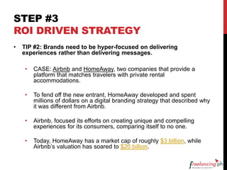 STEP #3
ROI DRIVEN STRATEGY
• TIP #2: Brands need to be hyper-focused on delivering
experiences rather than delivering messages.
• CASE: Airbnb and HomeAway, two companies that provide a
platform that matches travelers with private rental
accommodations.
• To fend off the new entrant, HomeAway developed and spent
millions of dollars on a digital branding strategy that described why
it was different from Airbnb.
• Airbnb, focused its efforts on creating unique and compelling
experiences for its consumers, comparing itself to no one.
• Today, HomeAway has a market cap of roughly $3 billion, while
Airbnb’s valuation has soared to $20 billion.
 