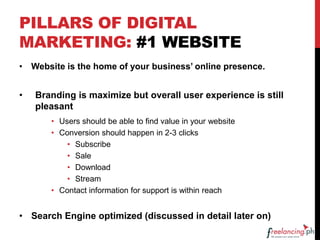 PILLARS OF DIGITAL
MARKETING: #1 WEBSITE
• Website is the home of your business’ online presence.
• Branding is maximize but overall user experience is still
pleasant
• Users should be able to find value in your website
• Conversion should happen in 2-3 clicks
• Subscribe
• Sale
• Download
• Stream
• Contact information for support is within reach
• Search Engine optimized (discussed in detail later on)
 