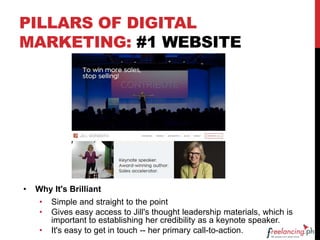 PILLARS OF DIGITAL
MARKETING: #1 WEBSITE
• Why It's Brilliant
• Simple and straight to the point
• Gives easy access to Jill's thought leadership materials, which is
important to establishing her credibility as a keynote speaker.
• It's easy to get in touch -- her primary call-to-action.
 