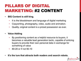 PILLARS OF DIGITAL
MARKETING: #2 CONTENT
• BIG Content is still king.
• It is the bloodstream and language of digital marketing
• Copywriting, photography, video, audio and animation.
• Quality, original content is a prized possession as ever.
• Value Adding
• By positioning content as a helpful resource to buyers, it
becomes a valuable lead generation tactic, capable of enticing
buyers to provide their own personal data in exchange for
something of value
• 80-20 or if not 90-10
• It’s the lure that attracts both readers and search robots.
 