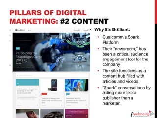 PILLARS OF DIGITAL
MARKETING: #2 CONTENT
• Why It's Brilliant:
• Qualcomm’s Spark
Platform
• Their “newsroom,” has
been a critical audience
engagement tool for the
company
• The site functions as a
content hub filled with
articles and videos.
• “Spark” conversations by
acting more like a
publisher than a
marketer.
 