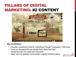 PILLARS OF DIGITAL
MARKETING: #2 CONTENT
• Why It's Brilliant:
• Chipotle’s Scarecrow Video & “Cultivating Thought” Campaign= 14M views
• Focus on changing the way people think about fast food
• Touted by many as a bold and innovative
• Went viral and sparked conversation, majority of them positive.
 