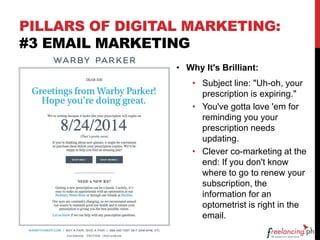 PILLARS OF DIGITAL MARKETING:
#3 EMAIL MARKETING
• Why It's Brilliant:
• Subject line: "Uh-oh, your
prescription is expiring."
• You've gotta love 'em for
reminding you your
prescription needs
updating.
• Clever co-marketing at the
end: If you don't know
where to go to renew your
subscription, the
information for an
optometrist is right in the
email.
 