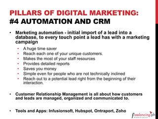 PILLARS OF DIGITAL MARKETING:
#4 AUTOMATION AND CRM
• Marketing automation - initial import of a lead into a
database, to every touch point a lead has with a marketing
campaign
• A huge time saver
• Reach each one of your unique customers.
• Makes the most of your staff resources
• Provides detailed reports
• Saves you money
• Simple even for people who are not technically inclined
• Reach out to a potential lead right from the beginning of their
interaction.
• Customer Relationship Management is all about how customers
and leads are managed, organized and communicated to.
• Tools and Apps: Infusionsoft, Hubspot, Ontraport, Zoho
 
