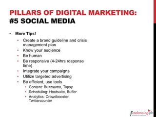 PILLARS OF DIGITAL MARKETING:
#5 SOCIAL MEDIA
• More Tips!
• Create a brand guideline and crisis
management plan
• Know your audience
• Be human
• Be responsive (4-24hrs response
time)
• Integrate your campaigns
• Utilize targeted advertising
• Be efficient, use tools
• Content: Buzzsumo, Topsy
• Scheduling: Hootsuite, Buffer
• Analytics: Crowdbooster,
Twittercounter
 