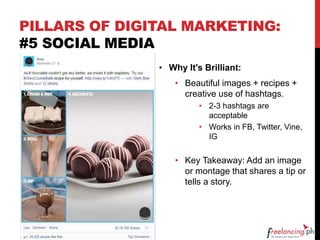 PILLARS OF DIGITAL MARKETING:
#5 SOCIAL MEDIA
• Why It's Brilliant:
• Beautiful images + recipes +
creative use of hashtags.
• 2-3 hashtags are
acceptable
• Works in FB, Twitter, Vine,
IG
• Key Takeaway: Add an image
or montage that shares a tip or
tells a story.
 