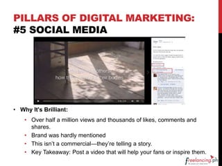 PILLARS OF DIGITAL MARKETING:
#5 SOCIAL MEDIA
• Why It's Brilliant:
• Over half a million views and thousands of likes, comments and
shares.
• Brand was hardly mentioned
• This isn’t a commercial—they’re telling a story.
• Key Takeaway: Post a video that will help your fans or inspire them.
 