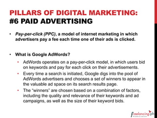 PILLARS OF DIGITAL MARKETING:
#6 PAID ADVERTISING
• Pay-per-click (PPC), a model of internet marketing in which
advertisers pay a fee each time one of their ads is clicked.
• What is Google AdWords?
• AdWords operates on a pay-per-click model, in which users bid
on keywords and pay for each click on their advertisements.
• Every time a search is initiated, Google digs into the pool of
AdWords advertisers and chooses a set of winners to appear in
the valuable ad space on its search results page.
• The “winners” are chosen based on a combination of factors,
including the quality and relevance of their keywords and ad
campaigns, as well as the size of their keyword bids.
 