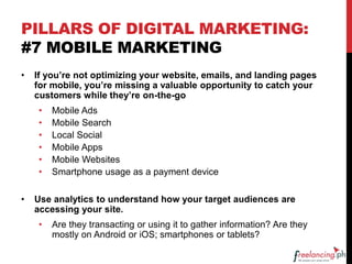 PILLARS OF DIGITAL MARKETING:
#7 MOBILE MARKETING
• If you’re not optimizing your website, emails, and landing pages
for mobile, you’re missing a valuable opportunity to catch your
customers while they’re on-the-go
• Mobile Ads
• Mobile Search
• Local Social
• Mobile Apps
• Mobile Websites
• Smartphone usage as a payment device
• Use analytics to understand how your target audiences are
accessing your site.
• Are they transacting or using it to gather information? Are they
mostly on Android or iOS; smartphones or tablets?
 