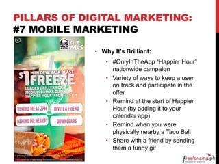 PILLARS OF DIGITAL MARKETING:
#7 MOBILE MARKETING
• Why It's Brilliant:
• #OnlyInTheApp “Happier Hour”
nationwide campaign
• Variety of ways to keep a user
on track and participate in the
offer.
• Remind at the start of Happier
Hour (by adding it to your
calendar app)
• Remind when you were
physically nearby a Taco Bell
• Share with a friend by sending
them a funny gif
 