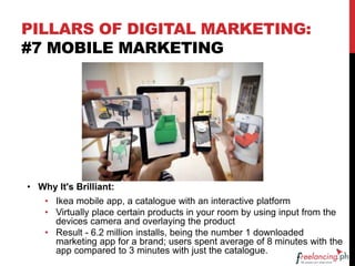 PILLARS OF DIGITAL MARKETING:
#7 MOBILE MARKETING
• Why It's Brilliant:
• Ikea mobile app, a catalogue with an interactive platform
• Virtually place certain products in your room by using input from the
devices camera and overlaying the product
• Result - 6.2 million installs, being the number 1 downloaded
marketing app for a brand; users spent average of 8 minutes with the
app compared to 3 minutes with just the catalogue.
 