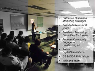 • Catherine Quiambao,
Marketing Strategist
• Brand Marketer for 8
years
• Freelance Marketing
Consultant for 3 years
• Founder/Community
Engager at
Freelancing.ph
• Author
DigitalBrandist.com
• GBS-CIDP PH Liaison
• Wife and mum
 