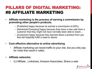 PILLARS OF DIGITAL MARKETING:
#8 AFFILIATE MARKETING
• Affiliate marketing is the process of earning a commission by
promoting other people’s products.
• [Publisher] happy because he earned a commission (4-20%)
• [Advertiser/Company] happy because they have a new sale from a
customer that they might not have normally been able to reach…
• [Customer] happy because they learned about a product from you
that will hopefully fulfill a need or desire.
• Cost effective alternative to online advertising
• Affiliate marketing can boost traffic to your site, but you only pay
for visits that result in sales.
• Affiliate networks:
• CJ Affiliate , Linkshare, Amazon Associates, Share a sale
 