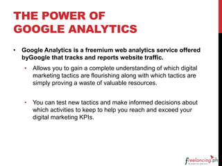 THE POWER OF
GOOGLE ANALYTICS
• Google Analytics is a freemium web analytics service offered
byGoogle that tracks and reports website traffic.
• Allows you to gain a complete understanding of which digital
marketing tactics are flourishing along with which tactics are
simply proving a waste of valuable resources.
• You can test new tactics and make informed decisions about
which activities to keep to help you reach and exceed your
digital marketing KPIs.
 
