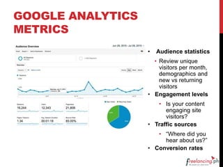 GOOGLE ANALYTICS
METRICS
• Audience statistics
• Review unique
visitors per month,
demographics and
new vs returning
visitors
• Engagement levels
• Is your content
engaging site
visitors?
• Traffic sources
• “Where did you
hear about us?”
• Conversion rates
 
