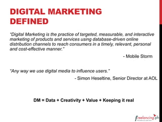 DIGITAL MARKETING
DEFINED
“Digital Marketing is the practice of targeted, measurable, and interactive
marketing of products and services using database-driven online
distribution channels to reach consumers in a timely, relevant, personal
and cost-effective manner.”
- Mobile Storm
“Any way we use digital media to influence users.”
- Simon Heseltine, Senior Director at AOL
DM = Data + Creativity + Value + Keeping it real
 