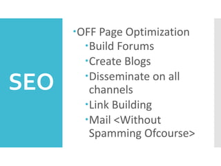 SEO
OFF Page Optimization
Build Forums
Create Blogs
Disseminate on all
channels
Link Building
Mail <Without
Spamming Ofcourse>
 