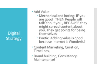 Digital
Strategy
 AddValue
 Mechanical and boring: IF you
are good ,THEN People will
talk about you , BECAUSE they
might spread content about
you,They get points for being
themselves
 Poetic: Adding value is good
because Internet is Wonderful
 Content Marketing, Curation,
Timelines,
 Brand building, Consistency,
Maintenance!
 