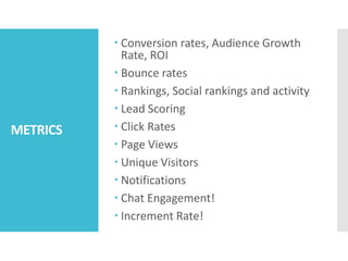 METRICS
 Conversion rates, Audience Growth
Rate, ROI
 Bounce rates
 Rankings, Social rankings and activity
 Lead Scoring
 Click Rates
 Page Views
 Unique Visitors
 Notifications
 Chat Engagement!
 Increment Rate!
 