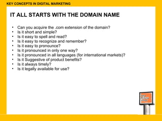 KEY CONCEPTS IN DIGITAL MARKETING IT ALL STARTS WITH THE DOMAIN NAME Can you acquire the .com extension of the domain? Is it short and simple? Is it easy to spell and read? Is it easy to recognize and remember? Is it easy to pronounce? Is it pronounced in only one way? Is it pronounced in all languages (for international markets)? Is it Suggestive of product benefits? Is it always timely? Is it legally available for use? 