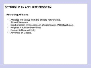 SETTING UP AN AFFILIATE PROGRAM Recruiting Affiliates Affiliates will signup from the affiliate network (CJ, ShareASale.com Send program introductions in affiliate forums (ABestWeb.com) Register in Affiliate Directories Contact Affiliates directly.  Advertise on Google.  