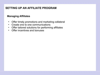 SETTING UP AN AFFILIATE PROGRAM Managing Affiliates Offer timely promotions and marketing collateral  Create one to one communications Offer tailored solutions for performing affiliates Offer incentives and bonuses  