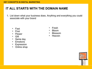 KEY CONCEPTS IN DIGITAL MARKETING IT ALL STARTS WITH THE DOMAIN NAME List down what your business does. Anything and everything you could associate with your brand Fast First Flower Gift Same day Emotions Expression  Online shop Fresh  Bloom Blossom Heaven 