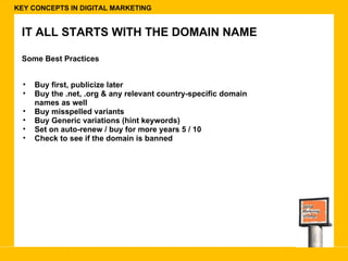 KEY CONCEPTS IN DIGITAL MARKETING IT ALL STARTS WITH THE DOMAIN NAME Some Best Practices Buy first, publicize later Buy the .net, .org & any relevant country-specific domain names as well Buy misspelled variants  Buy Generic variations (hint keywords) Set on auto-renew / buy for more years 5 / 10  Check to see if the domain is banned 