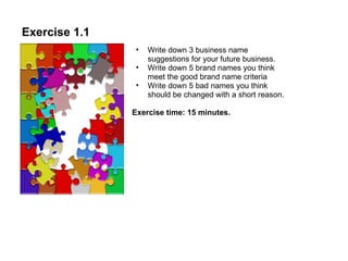 Exercise 1.1 Write down 3 business name suggestions for your future business.  Write down 5 brand names you think meet the good brand name criteria Write down 5 bad names you think should be changed with a short reason.  Exercise time: 15 minutes. 