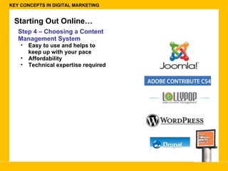 KEY CONCEPTS IN DIGITAL MARKETING Starting Out Online… Step 4 – Choosing a Content Management System Easy to use and helps to keep up with your pace Affordability  Technical expertise required  
