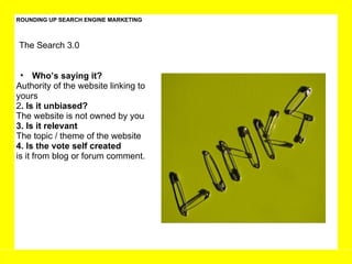 ROUNDING UP SEARCH ENGINE MARKETING The Search 3.0 Who’s saying it?  Authority of the website linking to yours 2 . Is it unbiased?  The website is not owned by you 3. Is it relevant The topic / theme of the website  4. Is the vote self created is it from blog or forum comment.  