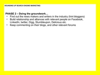 ROUNDING UP SEARCH ENGINE MARKETING PHASE 2 – Doing the groundwork… Find out the news makers and writers in the industry (hint bloggers) Build relationship and alliances with relevant people on Facebook, LinkedIn, twitter, Digg, Stumbleupon, Delicious etc.  Keep commenting on their blogs, and other relevant forums  