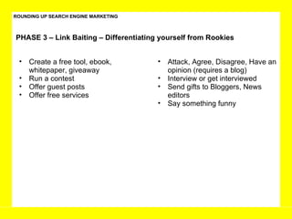ROUNDING UP SEARCH ENGINE MARKETING PHASE 3 – Link Baiting – Differentiating yourself from Rookies Create a free tool, ebook, whitepaper, giveaway Run a contest Offer guest posts Offer free services Attack, Agree, Disagree, Have an opinion (requires a blog) Interview or get interviewed Send gifts to Bloggers, News editors Say something funny  