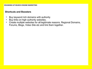 ROUNDING UP SEARCH ENGINE MARKETING Buy keyword rich domains with authority Buy links on high authority websites.  Create multiple websites for all legitimate reasons. Regional Domains, Forums, Blogs, Video Site etc and link them together.  Shortcuts and Boosters  