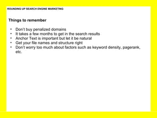 ROUNDING UP SEARCH ENGINE MARKETING Don’t buy penalized domains It takes a few months to get in the search results Anchor Text is important but let it be natural  Get your file names and structure right Don’t worry too much about factors such as keyword density, pagerank, etc.  Things to remember 