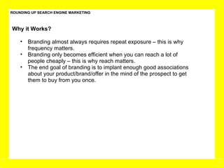 ROUNDING UP SEARCH ENGINE MARKETING Branding almost always requires repeat exposure – this is why frequency matters.  Branding only becomes efficient when you can reach a lot of people cheaply – this is why reach matters.  The end goal of branding is to implant enough good associations about your product/brand/offer in the mind of the prospect to get them to buy from you once. Why it Works?  