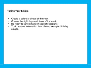 Timing Your Emails Create a calendar ahead of the year.  Choose the right days and times of the week.  Be ready to send emails on special occasions Try to acquire information from clients, example birthday emails.  