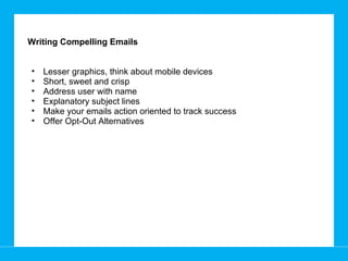 Writing Compelling Emails Lesser graphics, think about mobile devices  Short, sweet and crisp Address user with name Explanatory subject lines  Make your emails action oriented to track success Offer Opt-Out Alternatives 