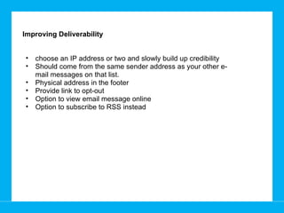 Improving Deliverability  choose an IP address or two and slowly build up credibility Should come from the same sender address as your other e-mail messages on that list.  Physical address in the footer Provide link to opt-out Option to view email message online Option to subscribe to RSS instead 