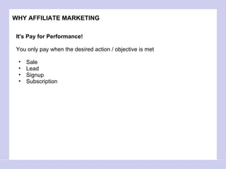 WHY AFFILIATE MARKETING It's Pay for Performance! You only pay when the desired action / objective is met Sale  Lead Signup Subscription 