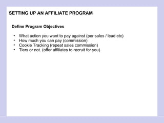 SETTING UP AN AFFILIATE PROGRAM Define Program Objectives What action you want to pay against (per sales / lead etc) How much you can pay (commission)  Cookie Tracking (repeat sales commission)  Tiers or not. (offer affiliates to recruit for you)  