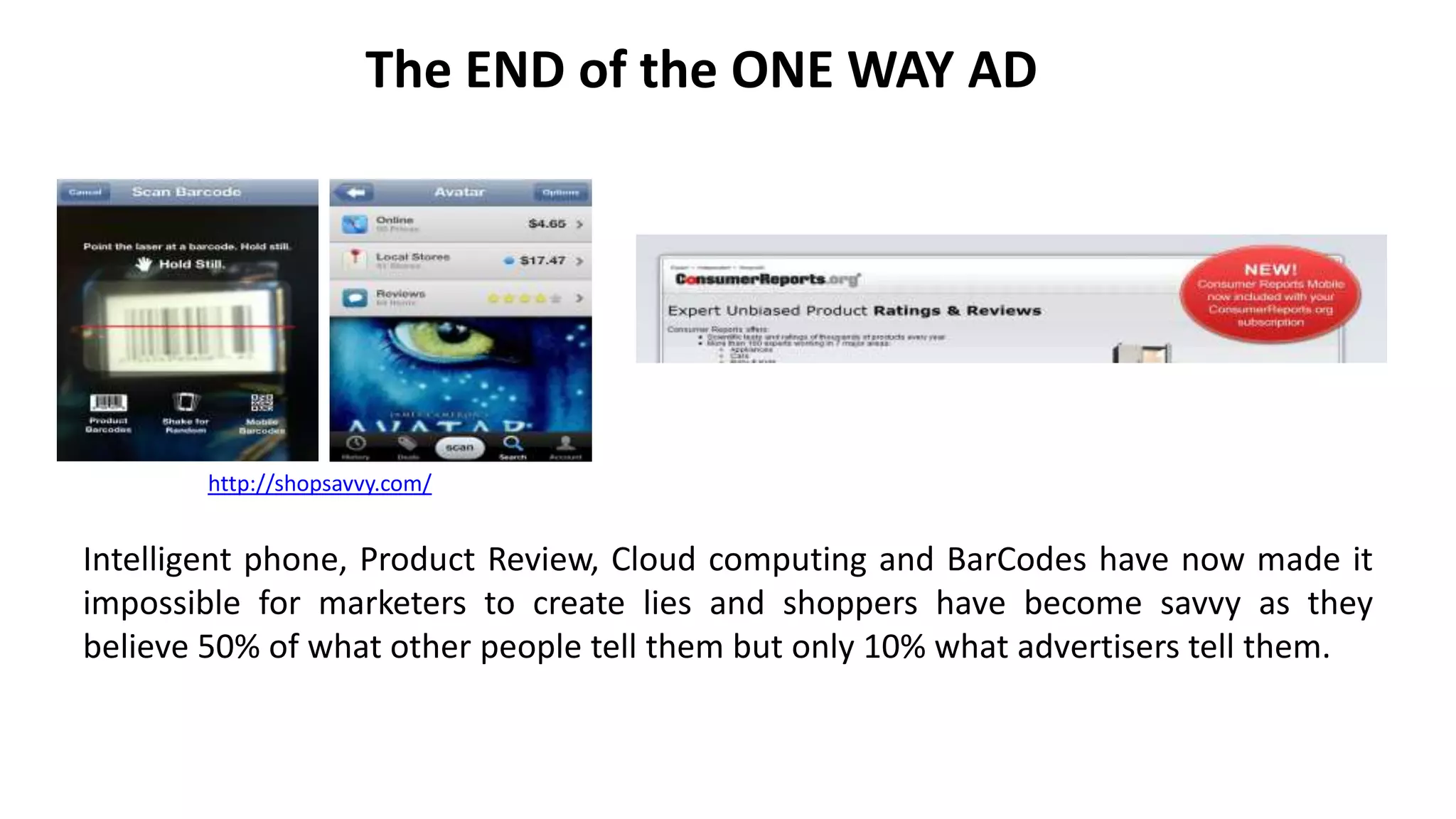 The END of the ONE WAY AD
Intelligent phone, Product Review, Cloud computing and BarCodes have now made it
impossible for marketers to create lies and shoppers have become savvy as they
believe 50% of what other people tell them but only 10% what advertisers tell them.
http://shopsavvy.com/
 