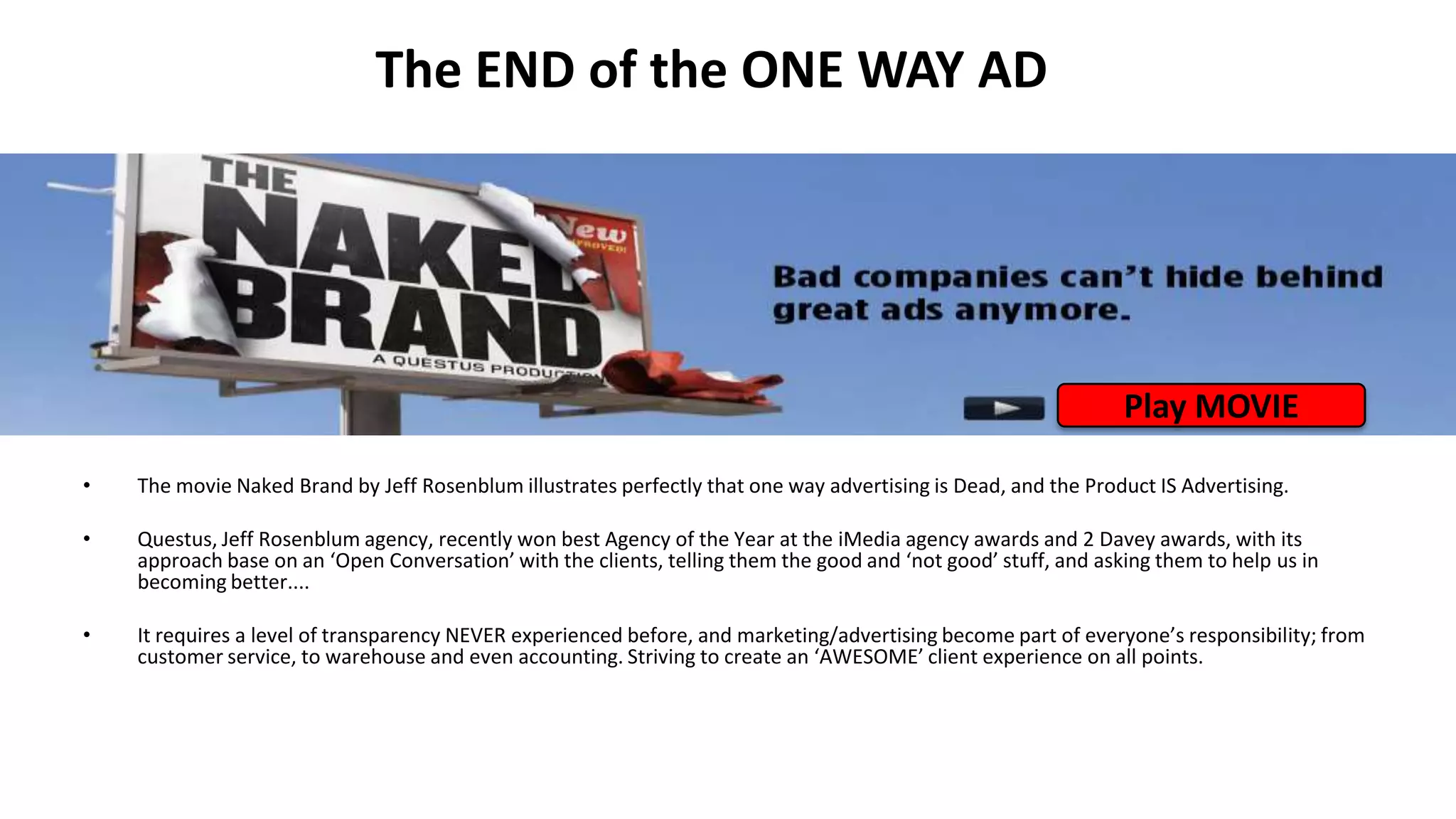 The END of the ONE WAY AD
• The movie Naked Brand by Jeff Rosenblum illustrates perfectly that one way advertising is Dead, and the Product IS Advertising.
• Questus, Jeff Rosenblum agency, recently won best Agency of the Year at the iMedia agency awards and 2 Davey awards, with its
approach base on an ‘Open Conversation’ with the clients, telling them the good and ‘not good’ stuff, and asking them to help us in
becoming better....
• It requires a level of transparency NEVER experienced before, and marketing/advertising become part of everyone’s responsibility; from
customer service, to warehouse and even accounting. Striving to create an ‘AWESOME’ client experience on all points.
Play MOVIE
 
