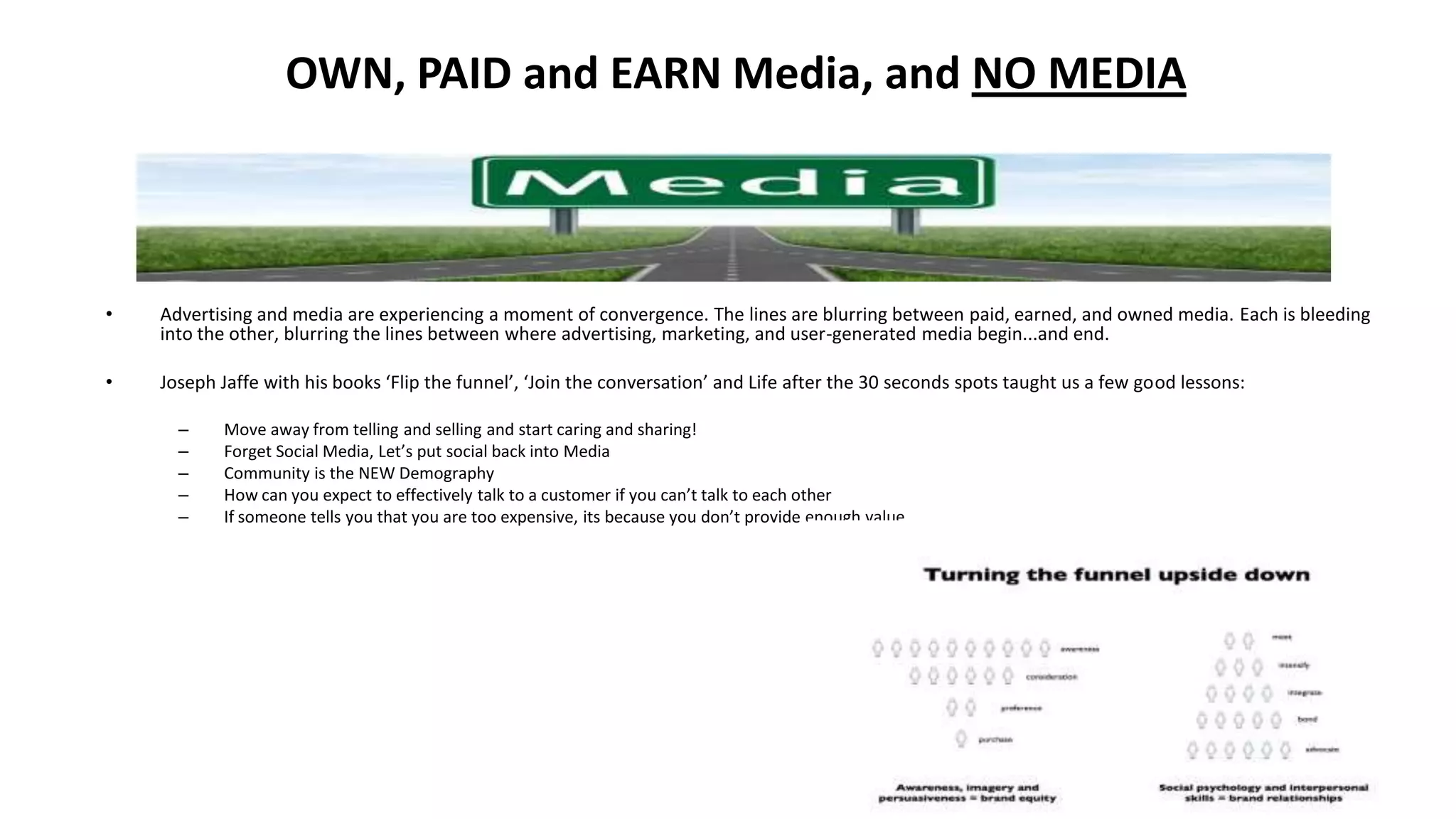OWN, PAID and EARN Media, and NO MEDIA
• Advertising and media are experiencing a moment of convergence. The lines are blurring between paid, earned, and owned media. Each is bleeding
into the other, blurring the lines between where advertising, marketing, and user-generated media begin...and end.
• Joseph Jaffe with his books ‘Flip the funnel’, ‘Join the conversation’ and Life after the 30 seconds spots taught us a few good lessons:
– Move away from telling and selling and start caring and sharing!
– Forget Social Media, Let’s put social back into Media
– Community is the NEW Demography
– How can you expect to effectively talk to a customer if you can’t talk to each other
– If someone tells you that you are too expensive, its because you don’t provide enough value
 