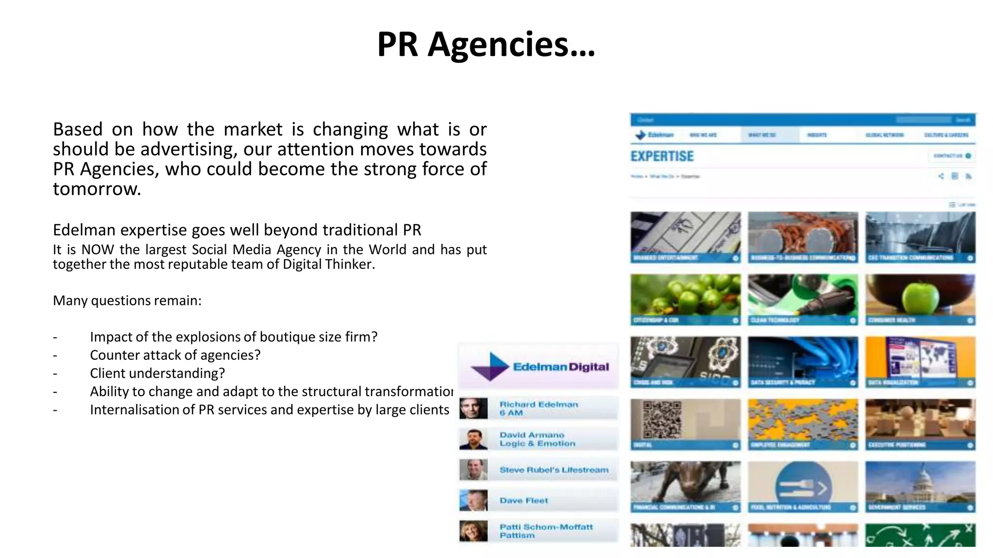 PR Agencies…
Based on how the market is changing what is or
should be advertising, our attention moves towards
PR Agencies, who could become the strong force of
tomorrow.
Edelman expertise goes well beyond traditional PR
It is NOW the largest Social Media Agency in the World and has put
together the most reputable team of Digital Thinker.
Many questions remain:
- Impact of the explosions of boutique size firm?
- Counter attack of agencies?
- Client understanding?
- Ability to change and adapt to the structural transformation
- Internalisation of PR services and expertise by large clients
 
