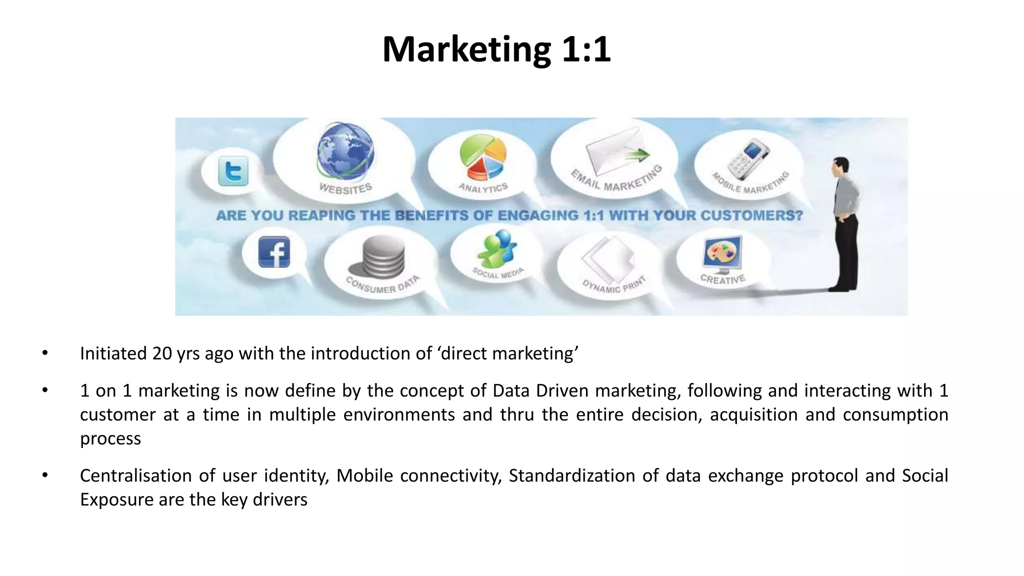 Marketing 1:1
• Initiated 20 yrs ago with the introduction of ‘direct marketing’
• 1 on 1 marketing is now define by the concept of Data Driven marketing, following and interacting with 1
customer at a time in multiple environments and thru the entire decision, acquisition and consumption
process
• Centralisation of user identity, Mobile connectivity, Standardization of data exchange protocol and Social
Exposure are the key drivers
 