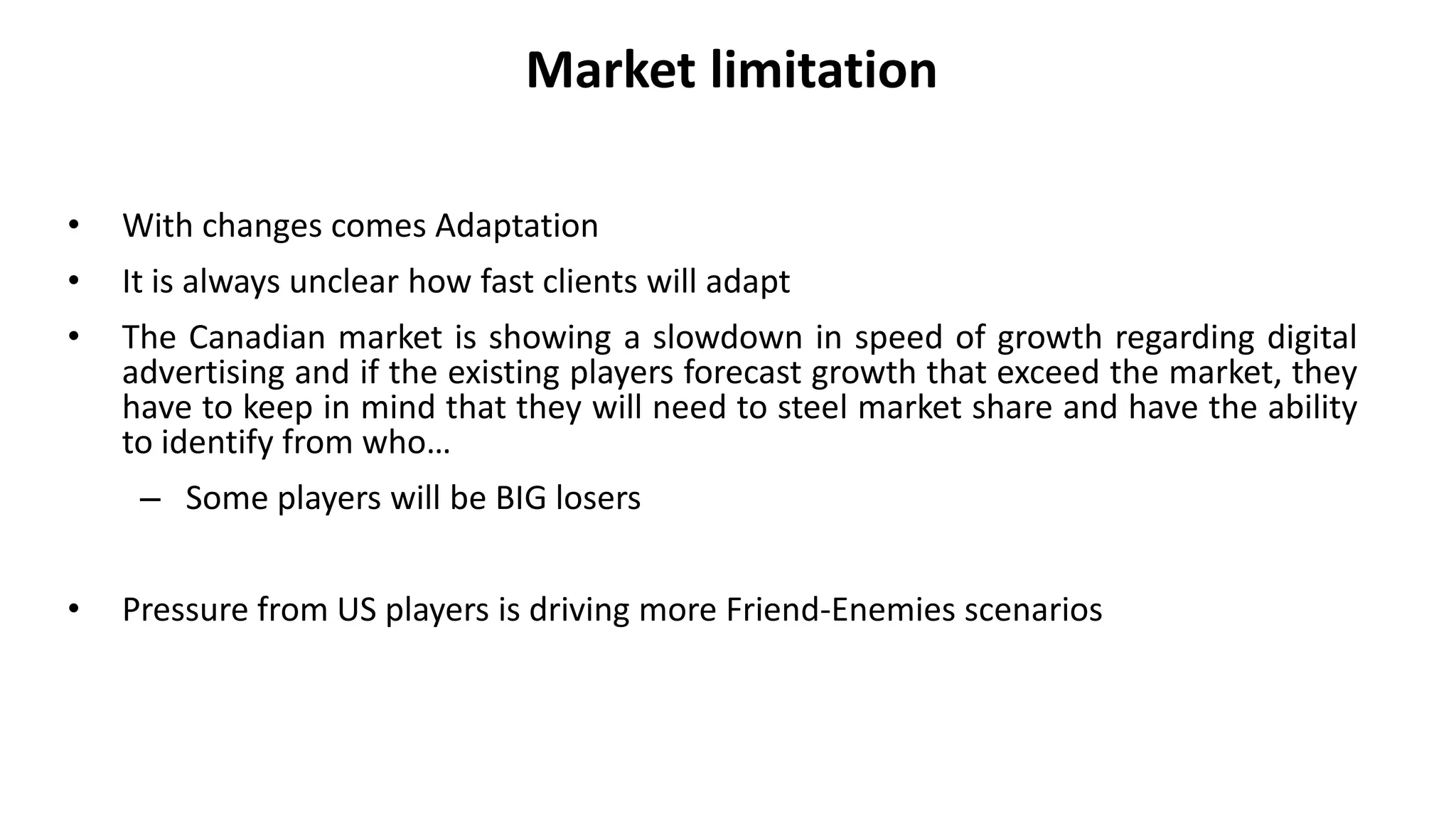 Market limitation
• With changes comes Adaptation
• It is always unclear how fast clients will adapt
• The Canadian market is showing a slowdown in speed of growth regarding digital
advertising and if the existing players forecast growth that exceed the market, they
have to keep in mind that they will need to steel market share and have the ability
to identify from who…
– Some players will be BIG losers
• Pressure from US players is driving more Friend-Enemies scenarios
 