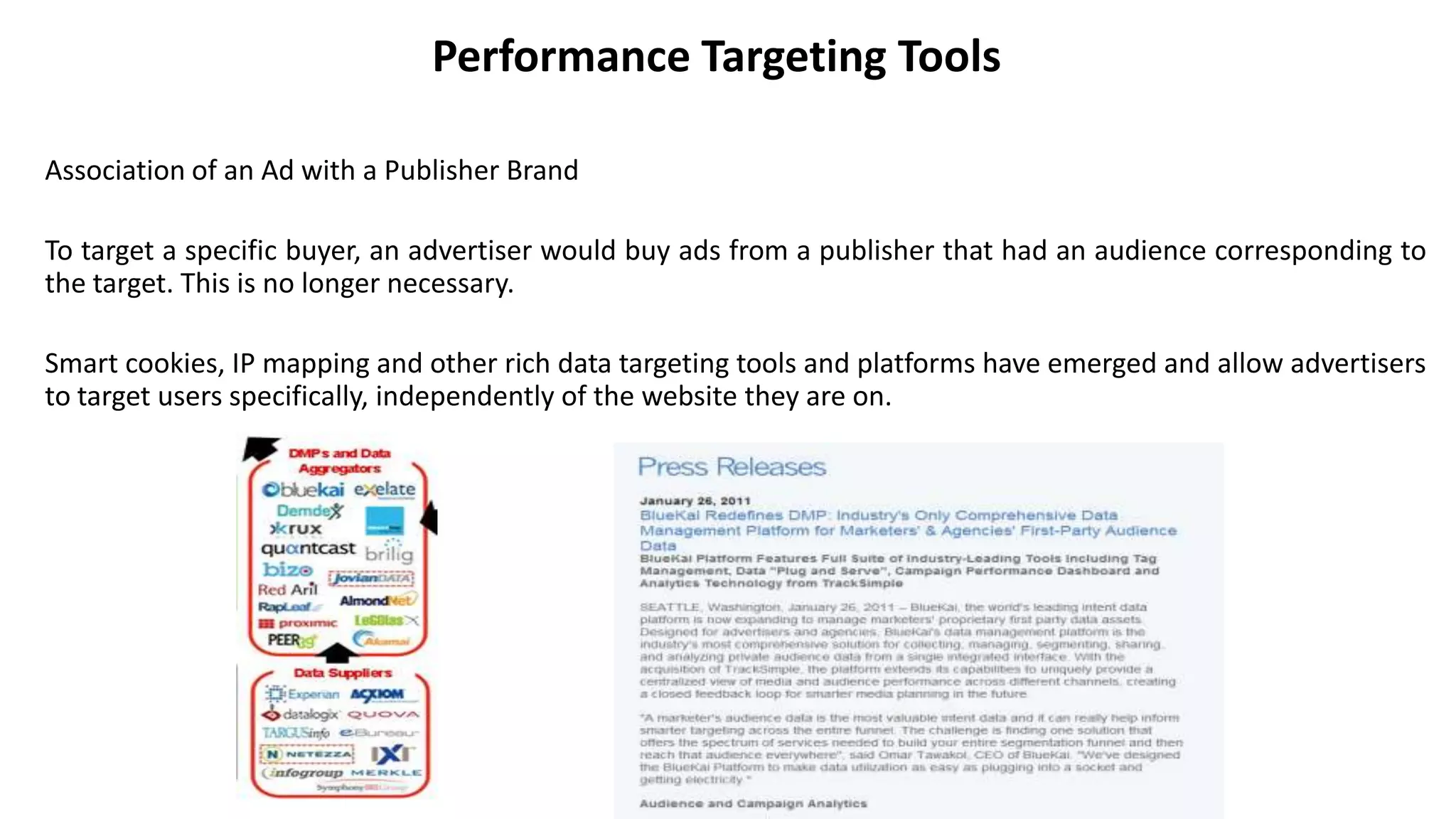 Performance Targeting Tools
Association of an Ad with a Publisher Brand
To target a specific buyer, an advertiser would buy ads from a publisher that had an audience corresponding to
the target. This is no longer necessary.
Smart cookies, IP mapping and other rich data targeting tools and platforms have emerged and allow advertisers
to target users specifically, independently of the website they are on.
 