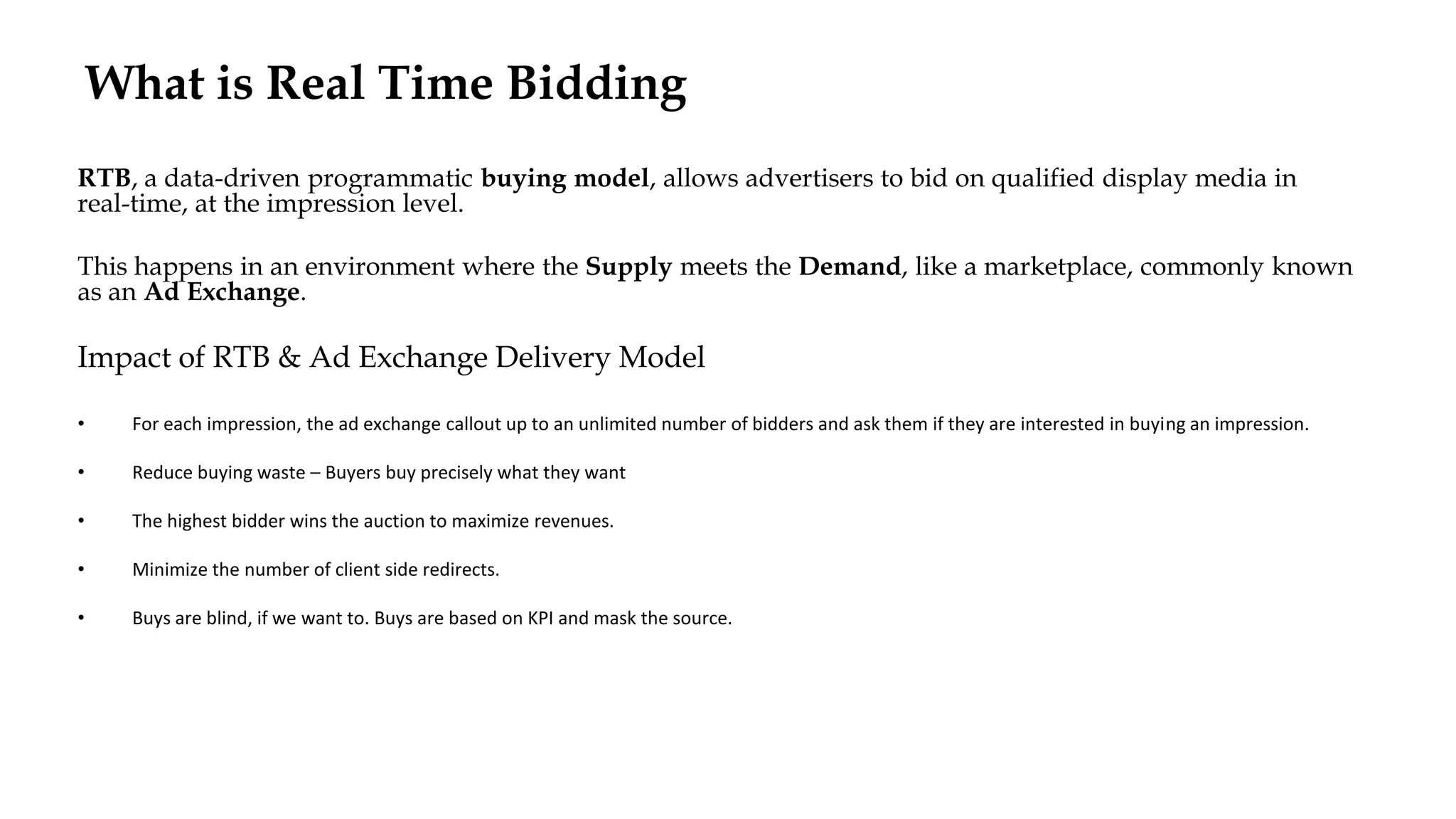 What is Real Time Bidding
RTB, a data-driven programmatic buying model, allows advertisers to bid on qualified display media in
real-time, at the impression level.
This happens in an environment where the Supply meets the Demand, like a marketplace, commonly known
as an Ad Exchange.
Impact of RTB & Ad Exchange Delivery Model
• For each impression, the ad exchange callout up to an unlimited number of bidders and ask them if they are interested in buying an impression.
• Reduce buying waste – Buyers buy precisely what they want
• The highest bidder wins the auction to maximize revenues.
• Minimize the number of client side redirects.
• Buys are blind, if we want to. Buys are based on KPI and mask the source.
 