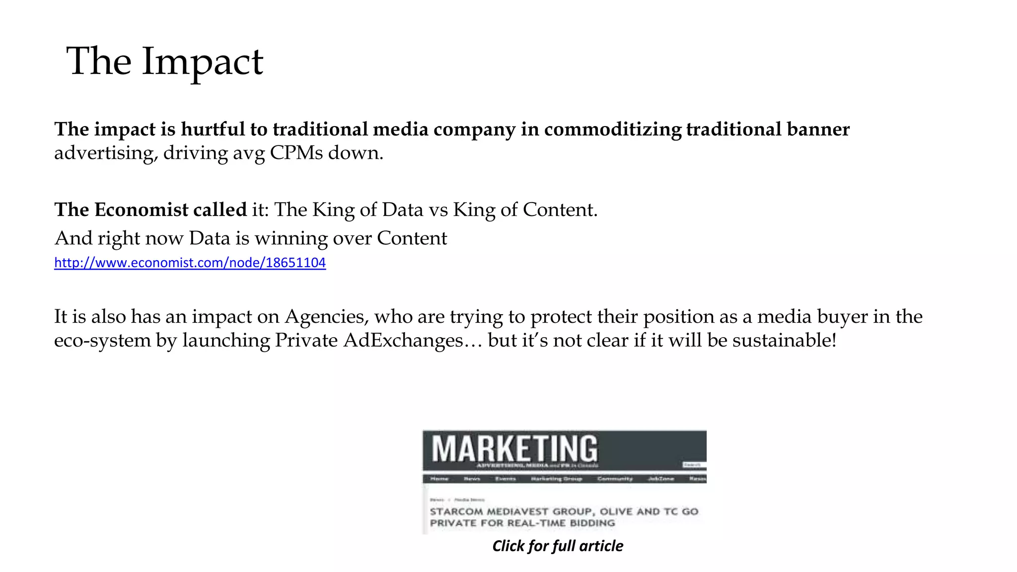 The Impact
The impact is hurtful to traditional media company in commoditizing traditional banner
advertising, driving avg CPMs down.
The Economist called it: The King of Data vs King of Content.
And right now Data is winning over Content
http://www.economist.com/node/18651104
It is also has an impact on Agencies, who are trying to protect their position as a media buyer in the
eco-system by launching Private AdExchanges… but it’s not clear if it will be sustainable!
Click for full article
 